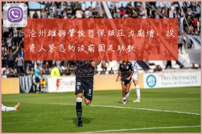 沧州雄狮肇俊哲保级压力剧增，投资人紧急约谈前国足助教