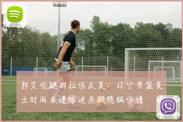 郭艾伦腿部拉伤反复，辽宁男篮复出时间表遭球迷质疑隐瞒伤情