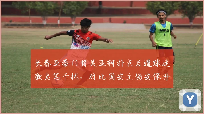 长春亚泰门将吴亚轲扑点后遭球迷激光笔干扰，对比国安主场安保升级效果