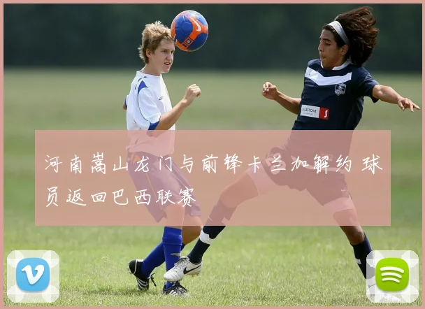 河南嵩山龙门与前锋卡兰加解约 球员返回巴西联赛