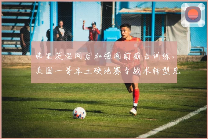 弗里茨温网后加强网前截击训练，美国一哥本土硬地赛季战术转型见效