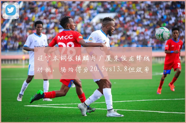 辽宁本钢张镇麟与广厦朱俊龙锋线对抗，场均得分20.5vs13.8但效率值相近