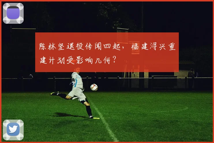 陈林坚退役传闻四起，福建浔兴重建计划受影响几何？