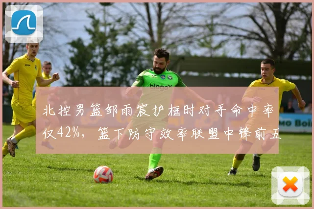 北控男篮邹雨宸护框时对手命中率仅42%，篮下防守效率联盟中锋前五