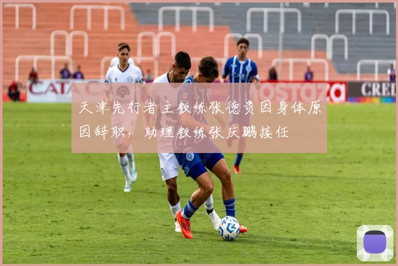 天津先行者主教练张德贵因身体原因辞职，助理教练张庆鹏接任